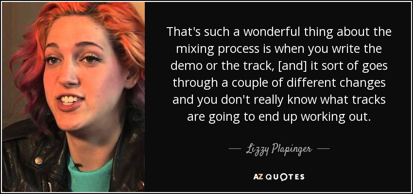 That's such a wonderful thing about the mixing process is when you write the demo or the track, [and] it sort of goes through a couple of different changes and you don't really know what tracks are going to end up working out. - Lizzy Plapinger