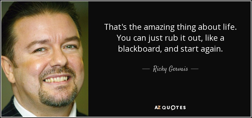 That's the amazing thing about life. You can just rub it out, like a blackboard, and start again. - Ricky Gervais