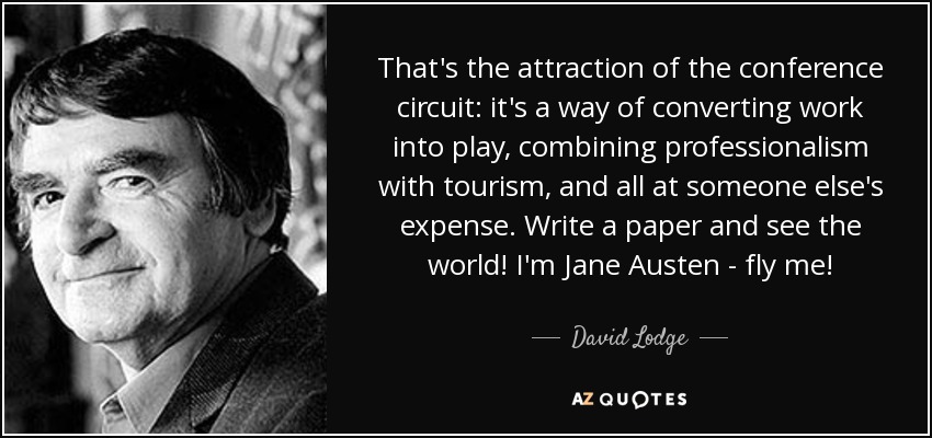 That's the attraction of the conference circuit: it's a way of converting work into play, combining professionalism with tourism, and all at someone else's expense. Write a paper and see the world! I'm Jane Austen - fly me! - David Lodge