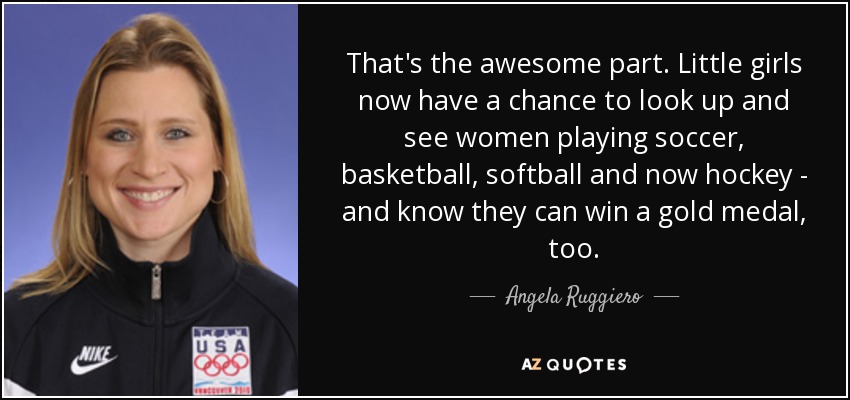That's the awesome part. Little girls now have a chance to look up and see women playing soccer, basketball, softball and now hockey - and know they can win a gold medal, too. - Angela Ruggiero