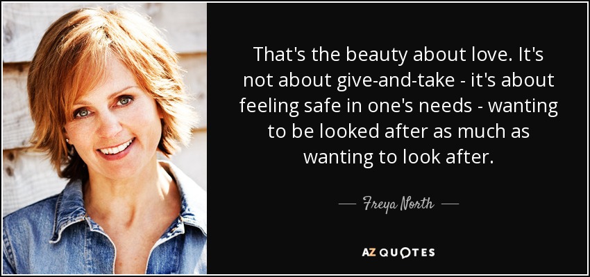 That's the beauty about love. It's not about give-and-take - it's about feeling safe in one's needs - wanting to be looked after as much as wanting to look after. - Freya North