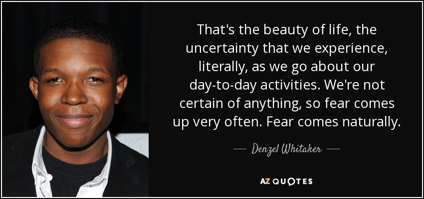 That's the beauty of life, the uncertainty that we experience, literally, as we go about our day-to-day activities. We're not certain of anything, so fear comes up very often. Fear comes naturally. - Denzel Whitaker