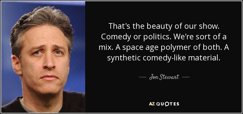 That's the beauty of our show. Comedy or politics. We're sort of a mix. A space age polymer of both. A synthetic comedy-like material. - Jon Stewart
