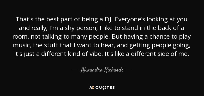That's the best part of being a DJ. Everyone's looking at you and really, I'm a shy person; I like to stand in the back of a room, not talking to many people. But having a chance to play music, the stuff that I want to hear, and getting people going, it's just a different kind of vibe. It's like a different side of me. - Alexandra Richards