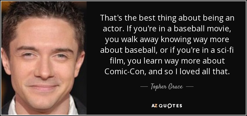 That's the best thing about being an actor. If you're in a baseball movie, you walk away knowing way more about baseball, or if you're in a sci-fi film, you learn way more about Comic-Con, and so I loved all that. - Topher Grace