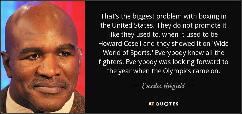 That's the biggest problem with boxing in the United States. They do not promote it like they used to, when it used to be Howard Cosell and they showed it on 'Wide World of Sports.' Everybody knew all the fighters. Everybody was looking forward to the year when the Olympics came on. - Evander Holyfield