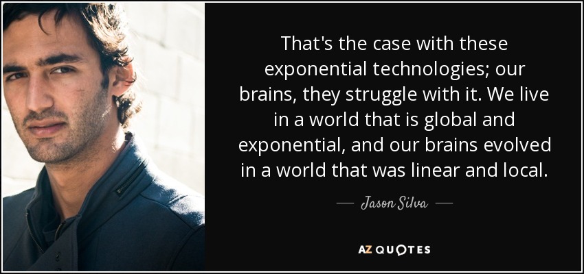 That's the case with these exponential technologies; our brains, they struggle with it. We live in a world that is global and exponential, and our brains evolved in a world that was linear and local. - Jason Silva