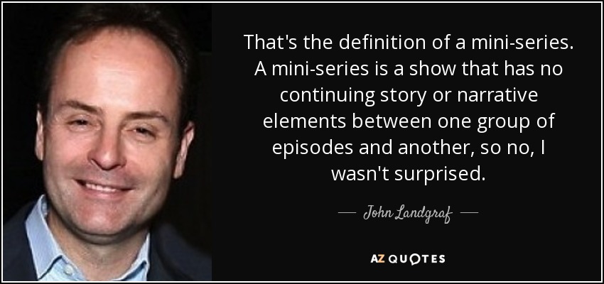 That's the definition of a mini-series. A mini-series is a show that has no continuing story or narrative elements between one group of episodes and another, so no, I wasn't surprised. - John Landgraf