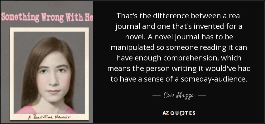That's the difference between a real journal and one that's invented for a novel. A novel journal has to be manipulated so someone reading it can have enough comprehension, which means the person writing it would've had to have a sense of a someday-audience. - Cris Mazza