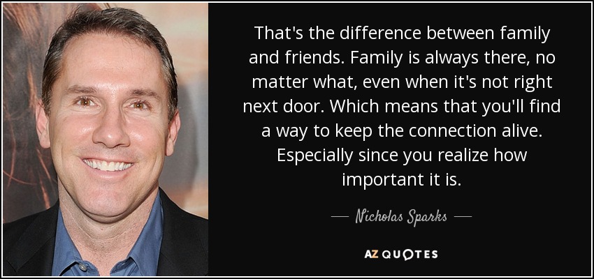 That's the difference between family and friends. Family is always there, no matter what, even when it's not right next door. Which means that you'll find a way to keep the connection alive. Especially since you realize how important it is. - Nicholas Sparks