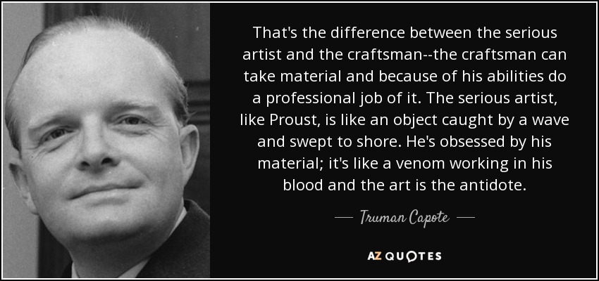 That's the difference between the serious artist and the craftsman--the craftsman can take material and because of his abilities do a professional job of it. The serious artist, like Proust, is like an object caught by a wave and swept to shore. He's obsessed by his material; it's like a venom working in his blood and the art is the antidote. - Truman Capote