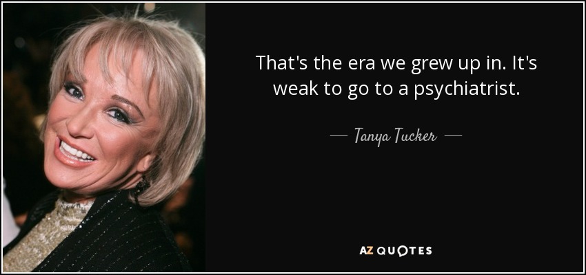 That's the era we grew up in. It's weak to go to a psychiatrist. - Tanya Tucker