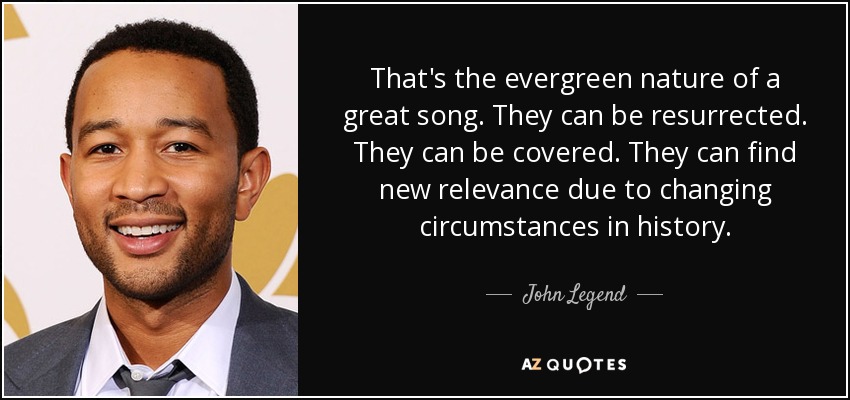 That's the evergreen nature of a great song. They can be resurrected. They can be covered. They can find new relevance due to changing circumstances in history. - John Legend
