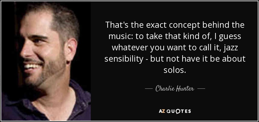 That's the exact concept behind the music: to take that kind of, I guess whatever you want to call it, jazz sensibility - but not have it be about solos. - Charlie Hunter