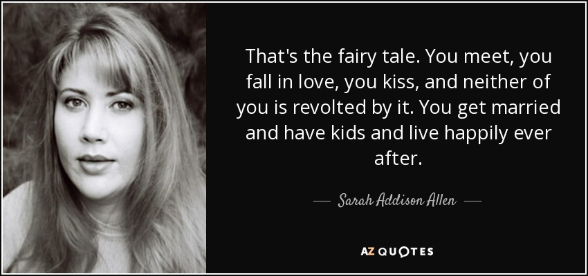That's the fairy tale. You meet, you fall in love, you kiss, and neither of you is revolted by it. You get married and have kids and live happily ever after. - Sarah Addison Allen
