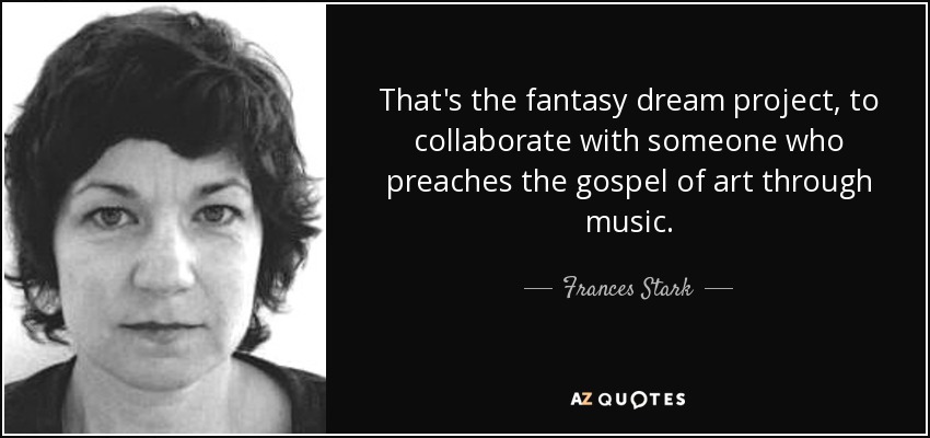 That's the fantasy dream project, to collaborate with someone who preaches the gospel of art through music. - Frances Stark