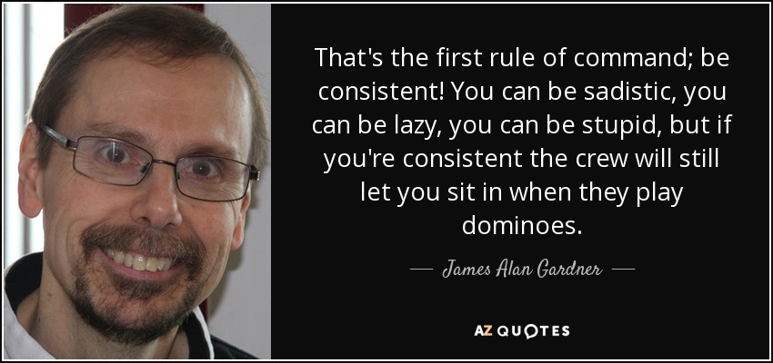 That's the first rule of command; be consistent! You can be sadistic, you can be lazy, you can be stupid, but if you're consistent the crew will still let you sit in when they play dominoes. - James Alan Gardner