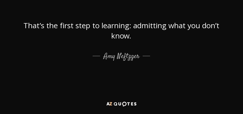 That’s the first step to learning: admitting what you don’t know. - Amy Neftzger