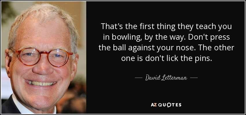 That's the first thing they teach you in bowling, by the way. Don't press the ball against your nose. The other one is don't lick the pins. - David Letterman