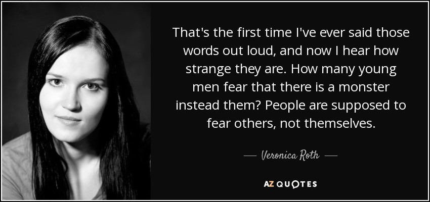 That's the first time I've ever said those words out loud, and now I hear how strange they are. How many young men fear that there is a monster instead them? People are supposed to fear others, not themselves. - Veronica Roth