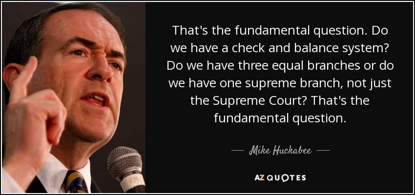 That's the fundamental question. Do we have a check and balance system? Do we have three equal branches or do we have one supreme branch, not just the Supreme Court? That's the fundamental question. - Mike Huckabee