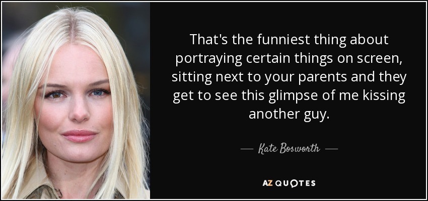That's the funniest thing about portraying certain things on screen, sitting next to your parents and they get to see this glimpse of me kissing another guy. - Kate Bosworth