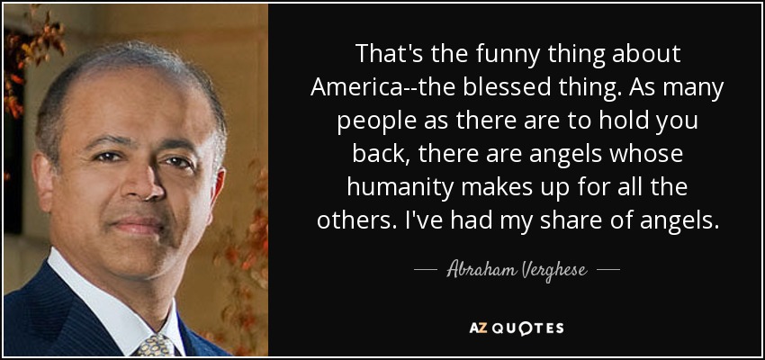 That's the funny thing about America--the blessed thing. As many people as there are to hold you back, there are angels whose humanity makes up for all the others. I've had my share of angels. - Abraham Verghese