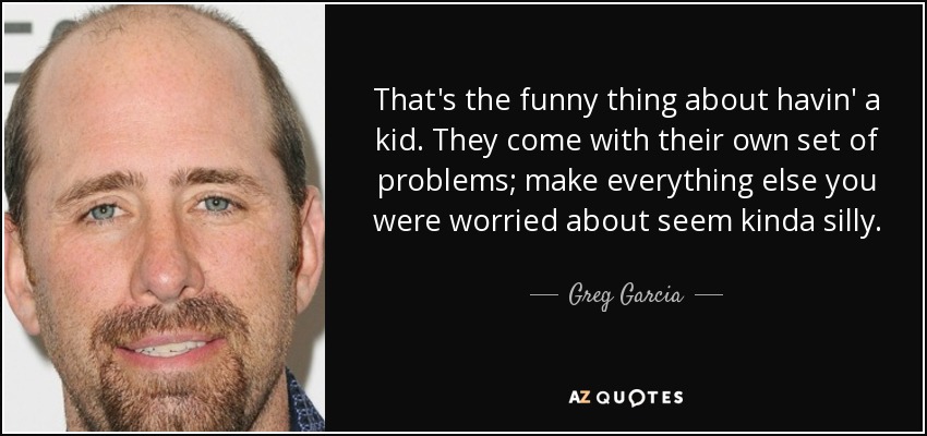 That's the funny thing about havin' a kid. They come with their own set of problems; make everything else you were worried about seem kinda silly. - Greg Garcia