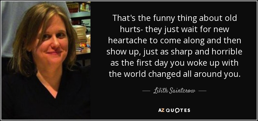 That's the funny thing about old hurts- they just wait for new heartache to come along and then show up, just as sharp and horrible as the first day you woke up with the world changed all around you. - Lilith Saintcrow