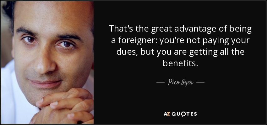 That's the great advantage of being a foreigner: you're not paying your dues, but you are getting all the benefits. - Pico Iyer