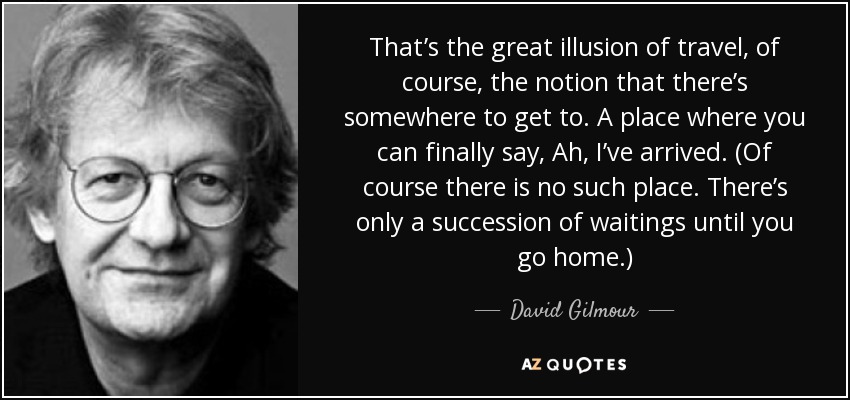 That’s the great illusion of travel, of course, the notion that there’s somewhere to get to. A place where you can finally say, Ah, I’ve arrived. (Of course there is no such place. There’s only a succession of waitings until you go home.) - David Gilmour