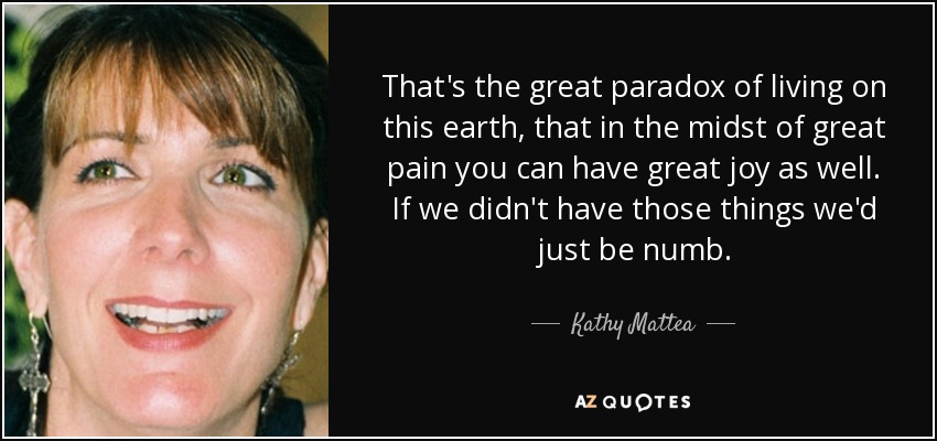 That's the great paradox of living on this earth, that in the midst of great pain you can have great joy as well. If we didn't have those things we'd just be numb. - Kathy Mattea