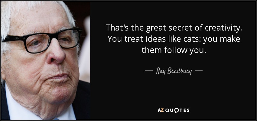 That's the great secret of creativity. You treat ideas like cats: you make them follow you. - Ray Bradbury