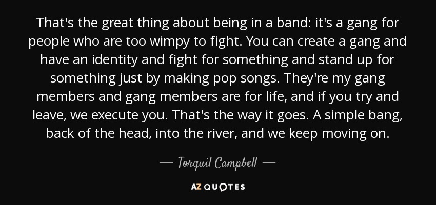 That's the great thing about being in a band: it's a gang for people who are too wimpy to fight. You can create a gang and have an identity and fight for something and stand up for something just by making pop songs. They're my gang members and gang members are for life, and if you try and leave, we execute you. That's the way it goes. A simple bang, back of the head, into the river, and we keep moving on. - Torquil Campbell