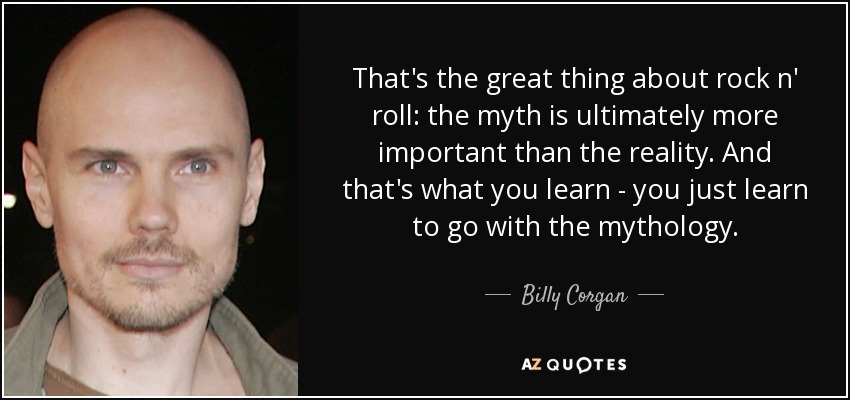 That's the great thing about rock n' roll: the myth is ultimately more important than the reality. And that's what you learn - you just learn to go with the mythology. - Billy Corgan