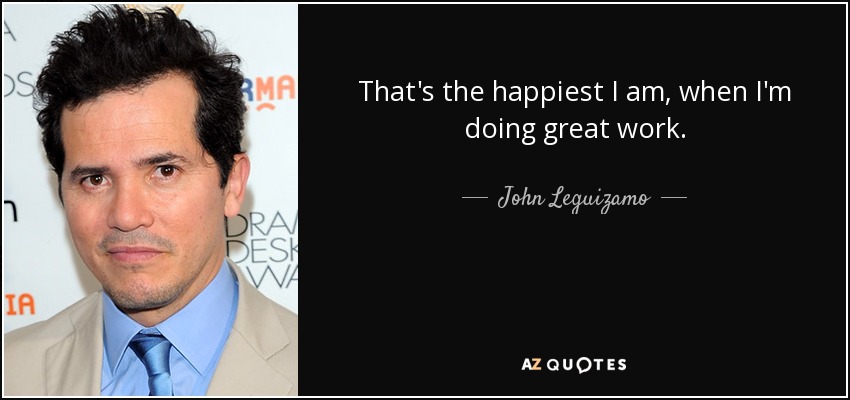 That's the happiest I am, when I'm doing great work. - John Leguizamo