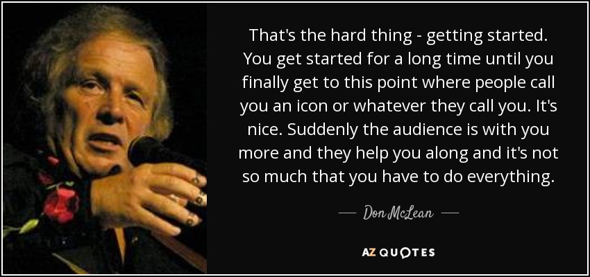 That's the hard thing - getting started. You get started for a long time until you finally get to this point where people call you an icon or whatever they call you. It's nice. Suddenly the audience is with you more and they help you along and it's not so much that you have to do everything. - Don McLean