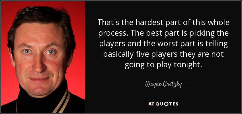 That's the hardest part of this whole process. The best part is picking the players and the worst part is telling basically five players they are not going to play tonight. - Wayne Gretzky