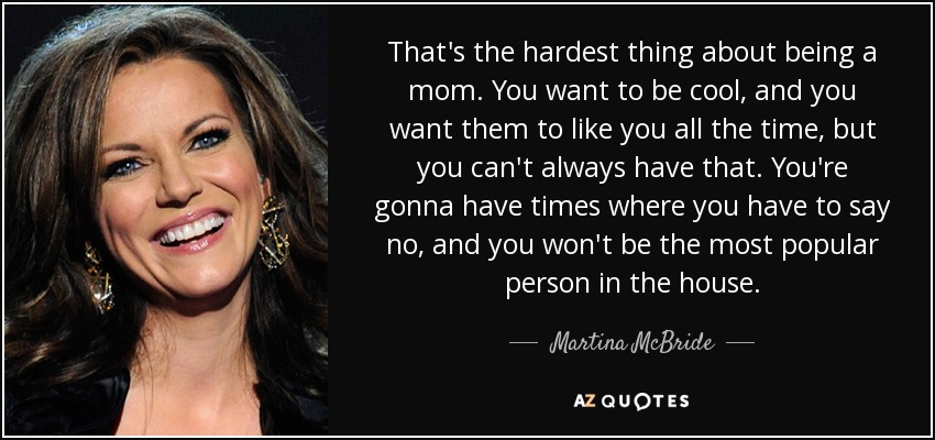 That's the hardest thing about being a mom. You want to be cool, and you want them to like you all the time, but you can't always have that. You're gonna have times where you have to say no, and you won't be the most popular person in the house. - Martina McBride