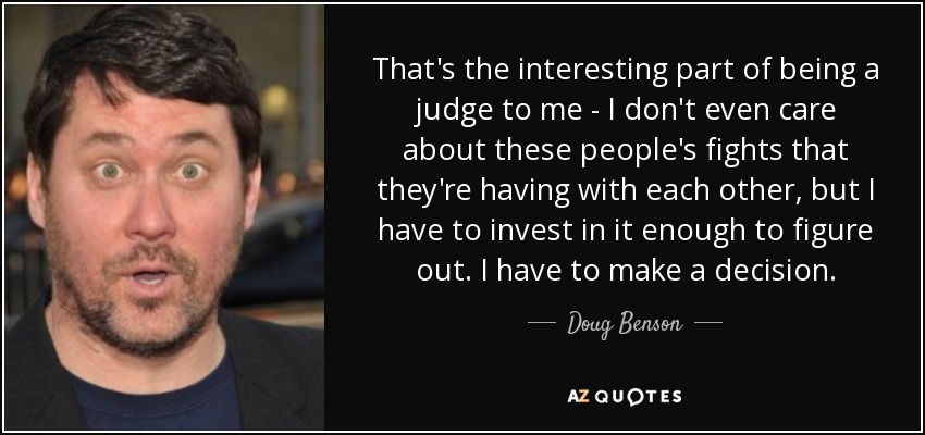 That's the interesting part of being a judge to me - I don't even care about these people's fights that they're having with each other, but I have to invest in it enough to figure out. I have to make a decision. - Doug Benson