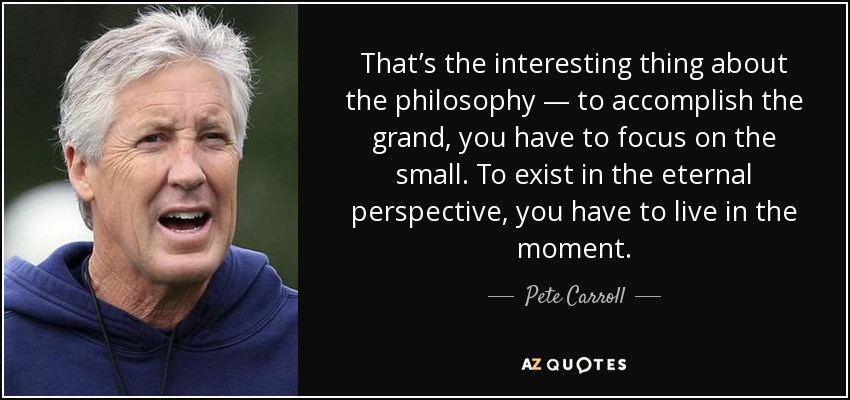 That’s the interesting thing about the philosophy — to accomplish the grand, you have to focus on the small. To exist in the eternal perspective, you have to live in the moment. - Pete Carroll