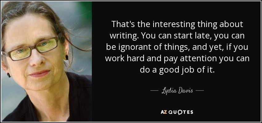 That's the interesting thing about writing. You can start late, you can be ignorant of things, and yet, if you work hard and pay attention you can do a good job of it. - Lydia Davis