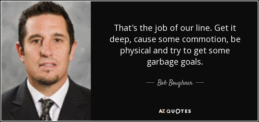 That's the job of our line. Get it deep, cause some commotion, be physical and try to get some garbage goals. - Bob Boughner
