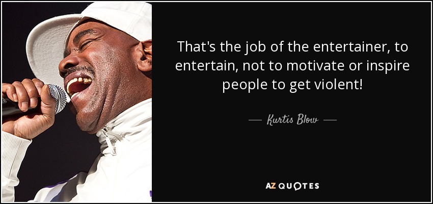 That's the job of the entertainer, to entertain, not to motivate or inspire people to get violent! - Kurtis Blow