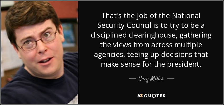 That's the job of the National Security Council is to try to be a disciplined clearinghouse, gathering the views from across multiple agencies, teeing up decisions that make sense for the president. - Greg Miller