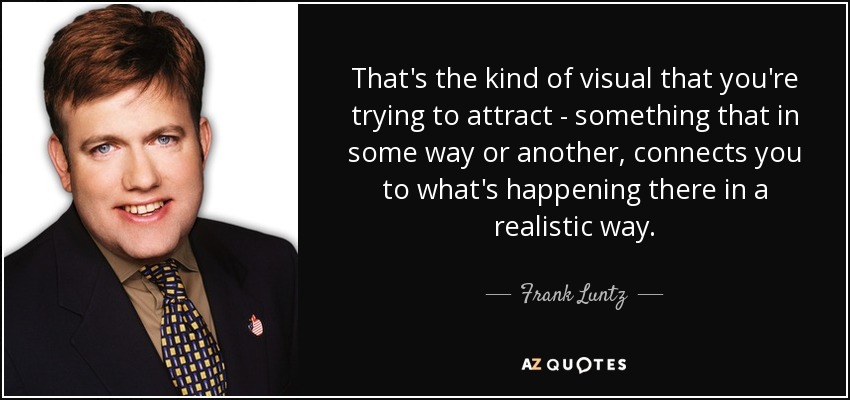 That's the kind of visual that you're trying to attract - something that in some way or another, connects you to what's happening there in a realistic way. - Frank Luntz
