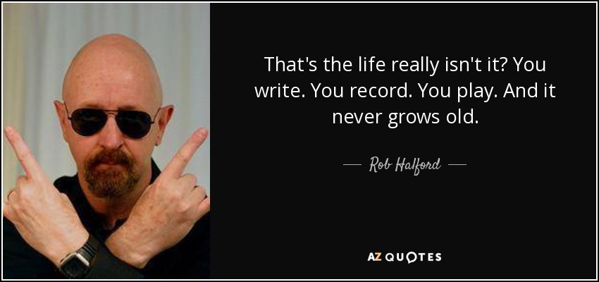 That's the life really isn't it? You write. You record. You play. And it never grows old. - Rob Halford