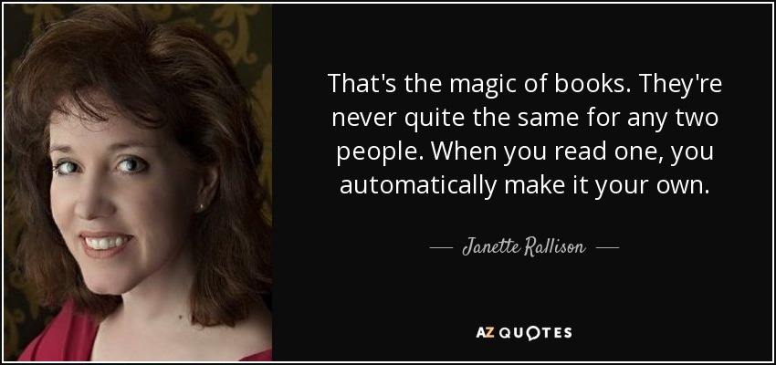 That's the magic of books. They're never quite the same for any two people. When you read one, you automatically make it your own. - Janette Rallison