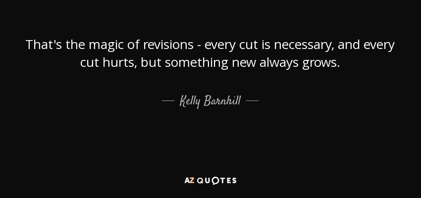 That's the magic of revisions - every cut is necessary, and every cut hurts, but something new always grows. - Kelly Barnhill