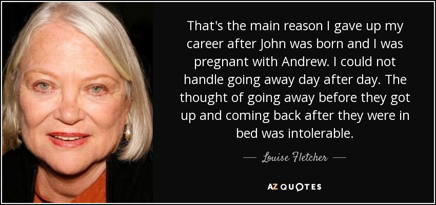 That's the main reason I gave up my career after John was born and I was pregnant with Andrew. I could not handle going away day after day. The thought of going away before they got up and coming back after they were in bed was intolerable. - Louise Fletcher